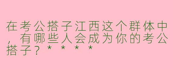 在考公搭子江西这个群体中，有哪些人会成为你的考公搭子？****