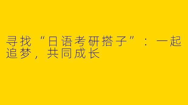 寻找“日语考研搭子”:一起追梦,共同成长