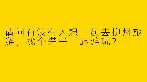 请问有没有人想一起去柳州旅游，找个搭子一起游玩？