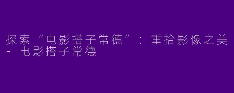 探索“电影搭子常德”：重拾影像之美-电影搭子常德