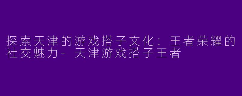 探索天津的游戏搭子文化：王者荣耀的社交魅力