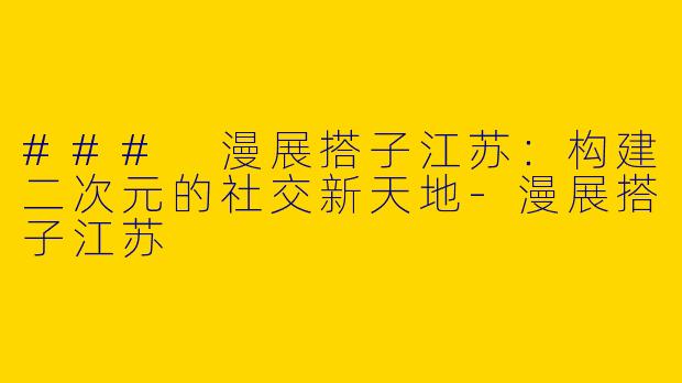 ### 漫展搭子江苏：构建二次元的社交新天地-漫展搭子江苏