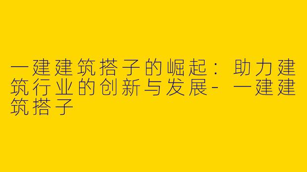 一建建筑搭子的崛起：助力建筑行业的创新与发展-一建建筑搭子