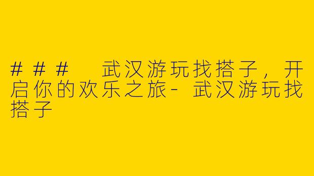 ### 武汉游玩找搭子，开启你的欢乐之旅-武汉游玩找搭子