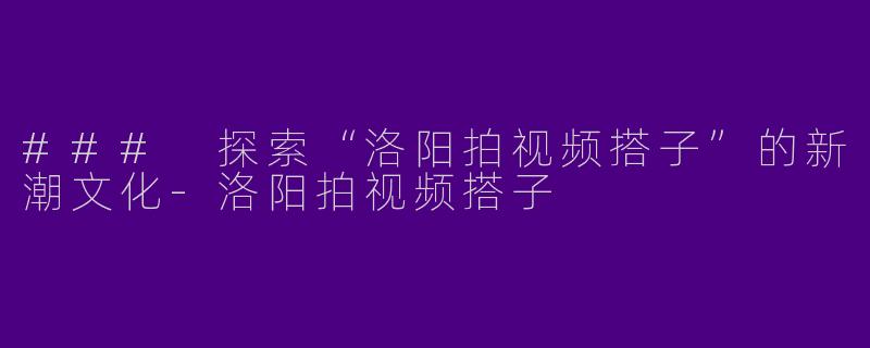 ### 探索“洛阳拍视频搭子”的新潮文化