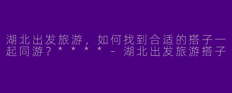 湖北出发旅游，如何找到合适的搭子一起同游？****