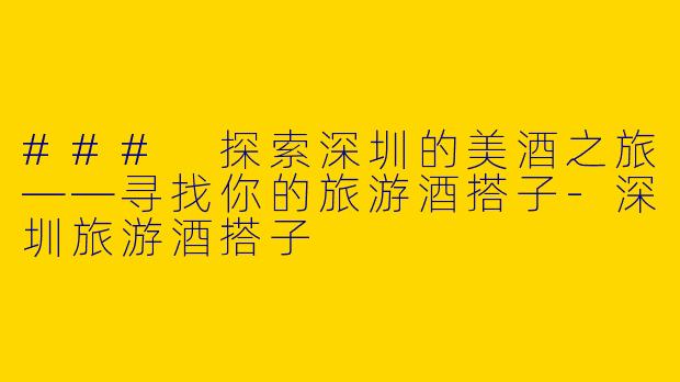 ### 探索深圳的美酒之旅——寻找你的旅游酒搭子-深圳旅游酒搭子