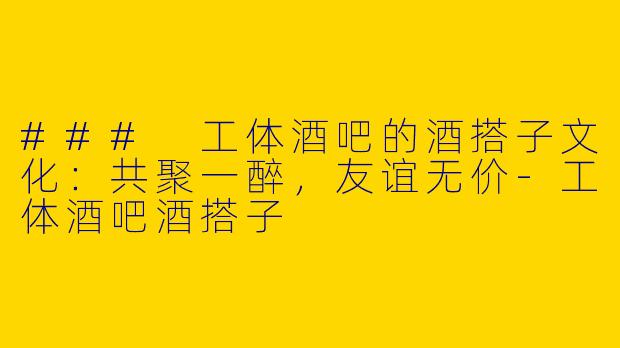 ### 工体酒吧的酒搭子文化：共聚一醉，友谊无价-工体酒吧酒搭子