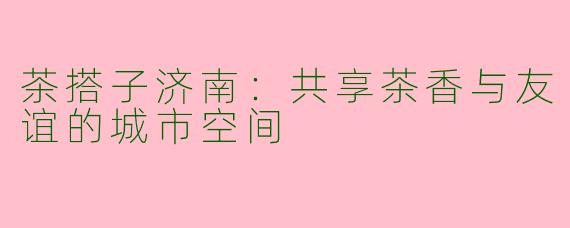 茶搭子济南：共享茶香与友谊的城市空间