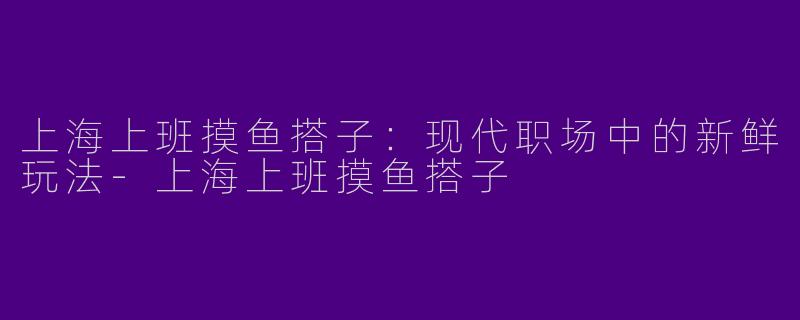 上海上班摸鱼搭子：现代职场中的新鲜玩法