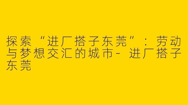 探索“进厂搭子东莞”：劳动与梦想交汇的城市-进厂搭子东莞