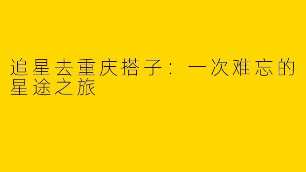 追星去重庆搭子：一次难忘的星途之旅