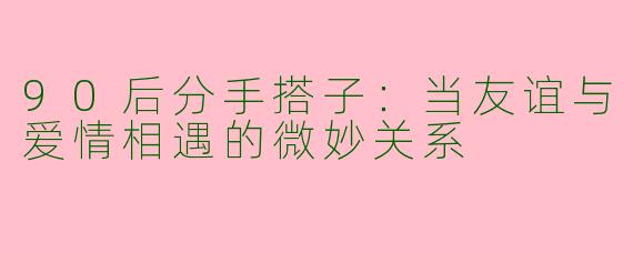 90后分手搭子：当友谊与爱情相遇的微妙关系