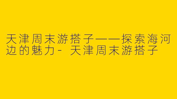 天津周末游搭子——探索海河边的魅力-天津周末游搭子