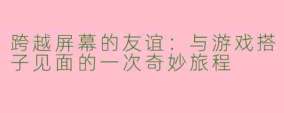 跨越屏幕的友谊：与游戏搭子见面的一次奇妙旅程
