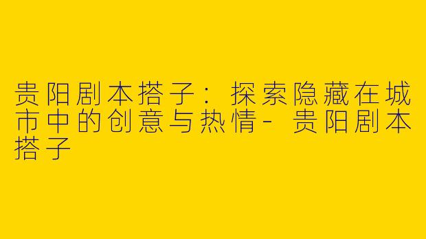 贵阳剧本搭子：探索隐藏在城市中的创意与热情-贵阳剧本搭子