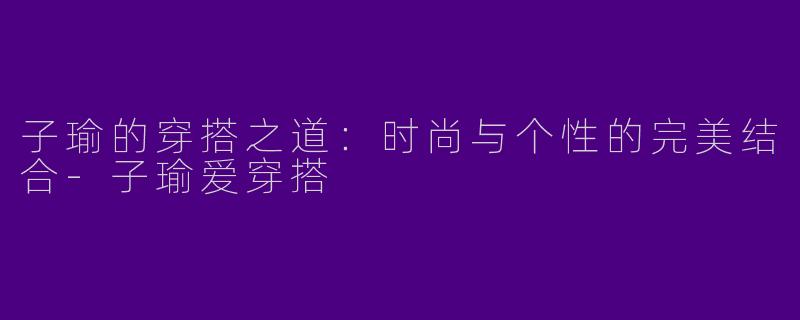 子瑜的穿搭之道：时尚与个性的完美结合