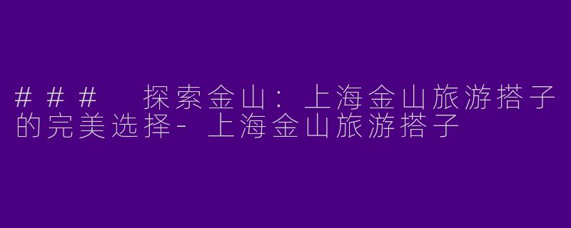 ### 探索金山：上海金山旅游搭子的完美选择-上海金山旅游搭子