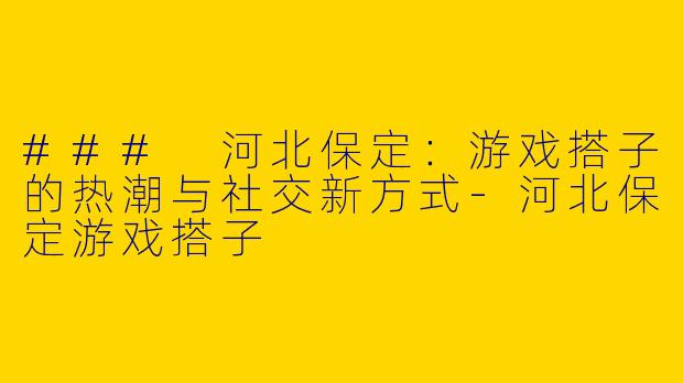 ### 河北保定：游戏搭子的热潮与社交新方式