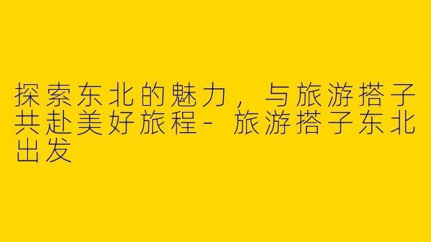 探索东北的魅力，与旅游搭子共赴美好旅程-旅游搭子东北出发