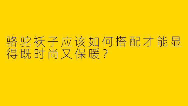 骆驼袄子应该如何搭配才能显得既时尚又保暖?