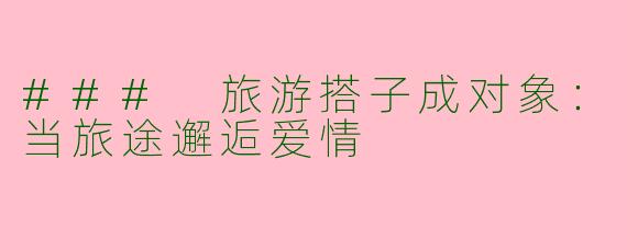 ### 旅游搭子成对象:当旅途邂逅爱情