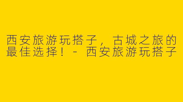 西安旅游玩搭子,古城之旅的最佳选择!