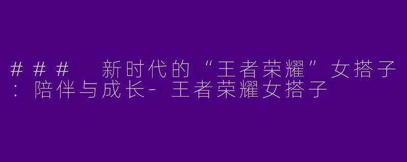 ### 新时代的“王者荣耀”女搭子：陪伴与成长-王者荣耀女搭子
