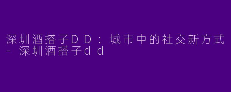 深圳酒搭子DD：城市中的社交新方式-深圳酒搭子dd