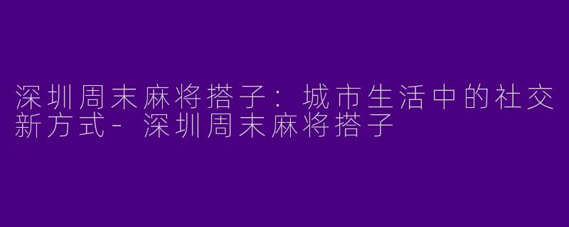 深圳周末麻将搭子：城市生活中的社交新方式-深圳周末麻将搭子