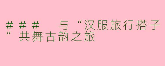 ### 与“汉服旅行搭子”共舞古韵之旅