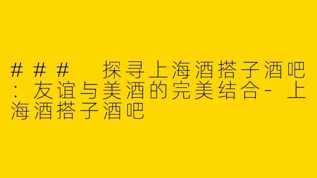 ### 探寻上海酒搭子酒吧：友谊与美酒的完美结合-上海酒搭子酒吧