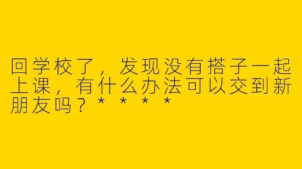回学校了，发现没有搭子一起上课，有什么办法可以交到新朋友吗？****