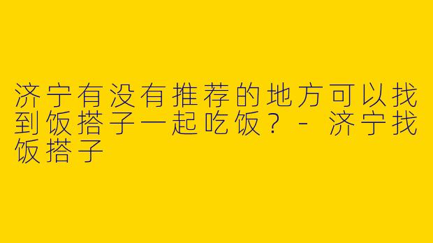 济宁有没有推荐的地方可以找到饭搭子一起吃饭?