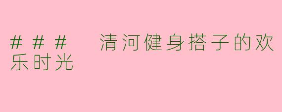 ### 清河健身搭子的欢乐时光