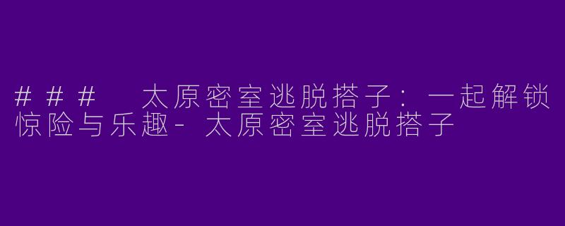 ### 太原密室逃脱搭子：一起解锁惊险与乐趣-太原密室逃脱搭子