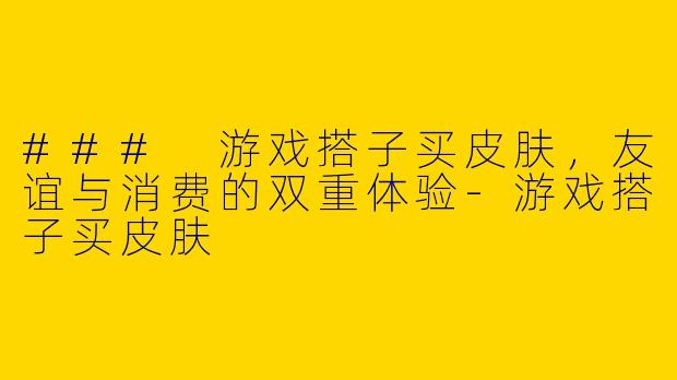 ### 游戏搭子买皮肤，友谊与消费的双重体验-游戏搭子买皮肤