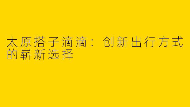 太原搭子滴滴：创新出行方式的崭新选择