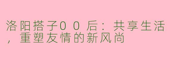 洛阳搭子00后：共享生活，重塑友情的新风尚