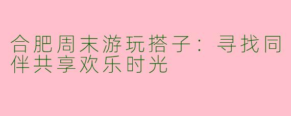 合肥周末游玩搭子：寻找同伴共享欢乐时光