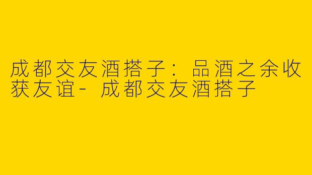 成都交友酒搭子：品酒之余收获友谊-成都交友酒搭子