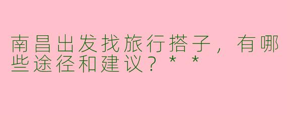 南昌出发找旅行搭子，有哪些途径和建议？**