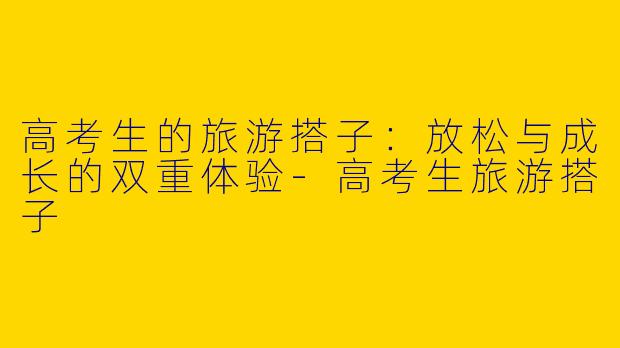 高考生的旅游搭子：放松与成长的双重体验