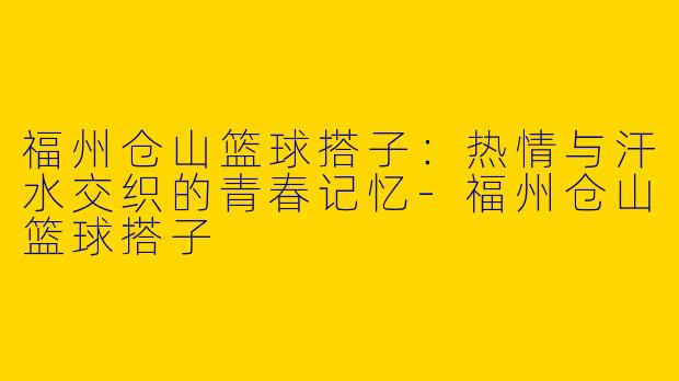 福州仓山篮球搭子：热情与汗水交织的青春记忆-福州仓山篮球搭子