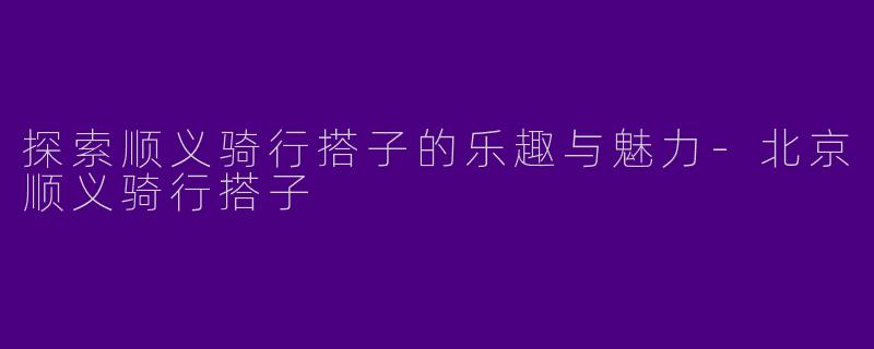探索顺义骑行搭子的乐趣与魅力-北京顺义骑行搭子