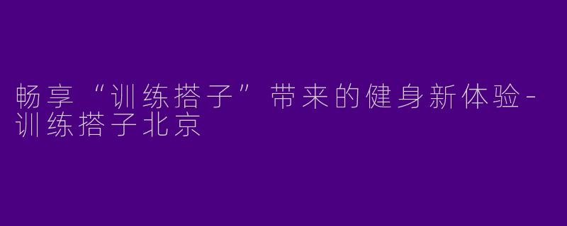 畅享“训练搭子”带来的健身新体验-训练搭子北京