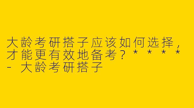 大龄考研搭子应该如何选择,才能更有效地备考?****