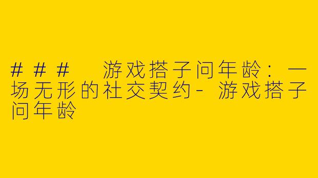 ### 游戏搭子问年龄：一场无形的社交契约-游戏搭子问年龄