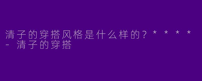 清子的穿搭风格是什么样的？****-清子的穿搭