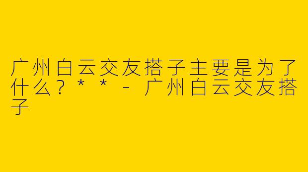 广州白云交友搭子主要是为了什么?**